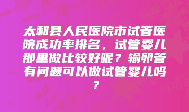 太和县人民医院市试管医院成功率排名,试管婴儿那里做比较好呢?输卵管有问题可以做试管婴儿吗?