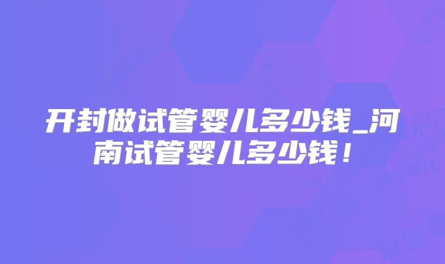 开封做试管婴儿多少钱_河南试管婴儿多少钱！