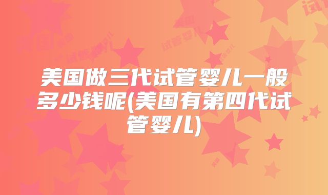 美国做三代试管婴儿一般多少钱呢(美国有第四代试管婴儿)