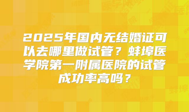 2025年国内无结婚证可以去哪里做试管？蚌埠医学院第一附属医院的试管成功率高吗？