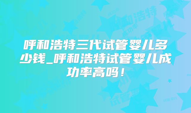 呼和浩特三代试管婴儿多少钱_呼和浩特试管婴儿成功率高吗！