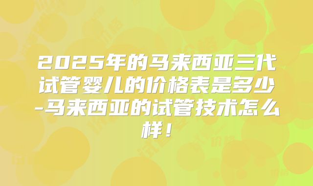 2025年的马来西亚三代试管婴儿的价格表是多少-马来西亚的试管技术怎么样！