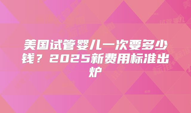 美国试管婴儿一次要多少钱？2025新费用标准出炉