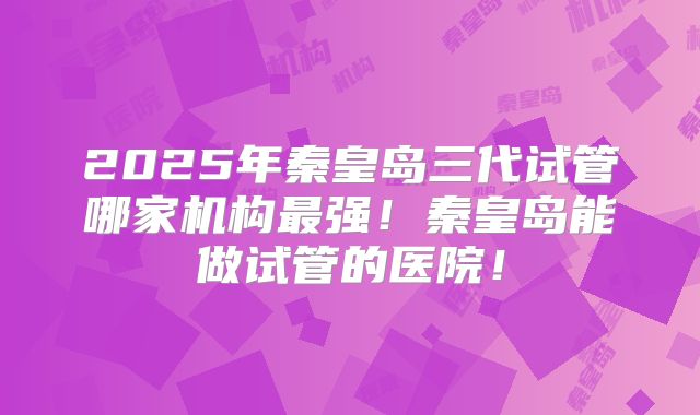 2025年秦皇岛三代试管哪家机构最强!秦皇岛能做试管的医院!