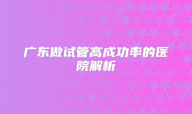广东做试管高成功率的医院解析