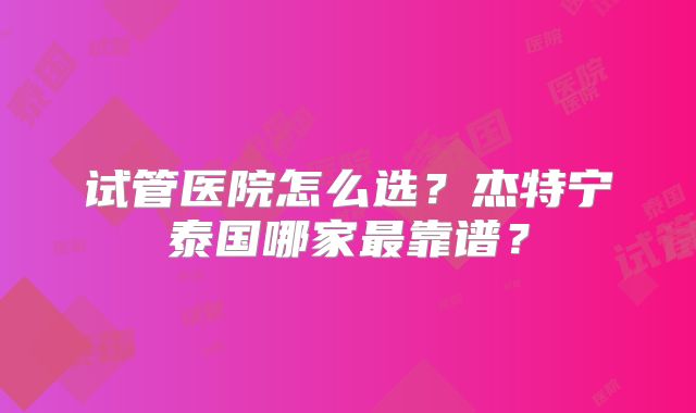 试管医院怎么选？杰特宁泰国哪家最靠谱？