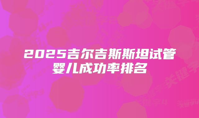 2025吉尔吉斯斯坦试管婴儿成功率排名