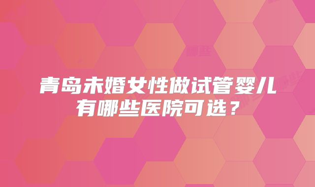 青岛未婚女性做试管婴儿有哪些医院可选？