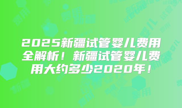 2025新疆试管婴儿费用全解析！新疆试管婴儿费用大约多少2020年！