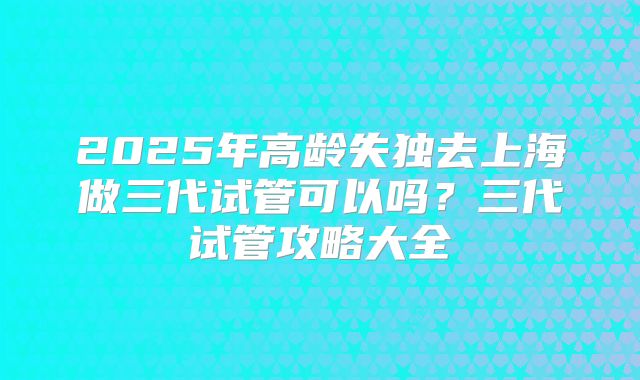 2025年高龄失独去上海做三代试管可以吗？三代试管攻略大全