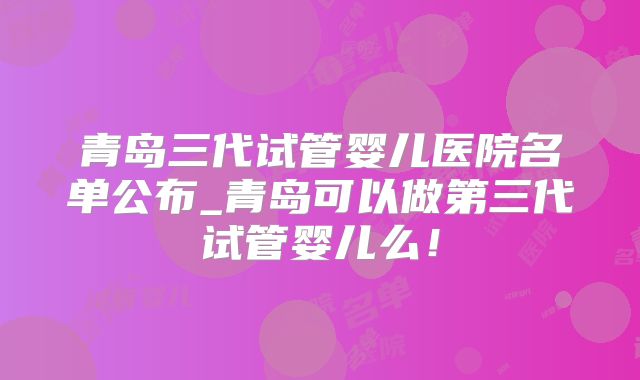 青岛三代试管婴儿医院名单公布_青岛可以做第三代试管婴儿么！