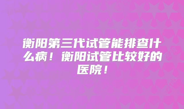 衡阳第三代试管能排查什么病！衡阳试管比较好的医院！