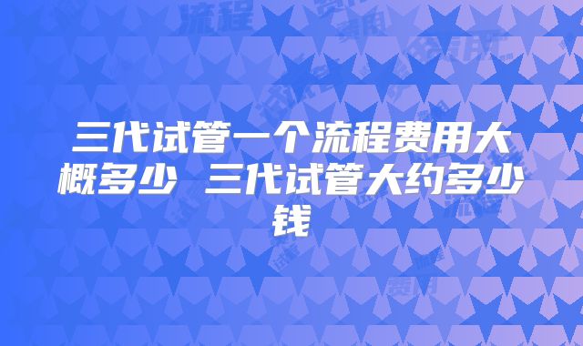 三代试管一个流程费用大概多少 三代试管大约多少钱