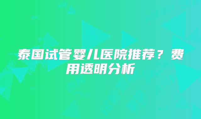 泰国试管婴儿医院推荐？费用透明分析