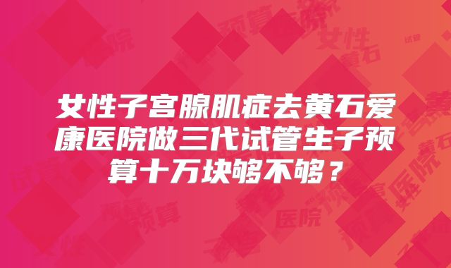 女性子宫腺肌症去黄石爱康医院做三代试管生子预算十万块够不够？