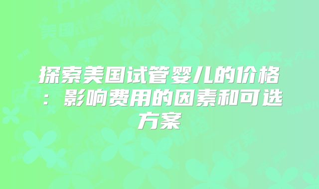 探索美国试管婴儿的价格：影响费用的因素和可选方案