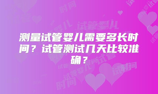 测量试管婴儿需要多长时间？试管测试几天比较准确？