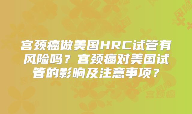 宫颈癌做美国HRC试管有风险吗？宫颈癌对美国试管的影响及注意事项？