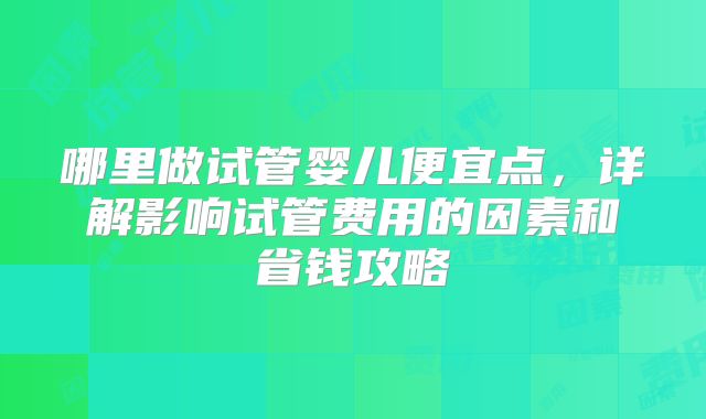 哪里做试管婴儿便宜点,详解影响试管费用的因素和省钱攻略