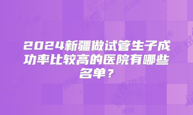 2024新疆做试管生子成功率比较高的医院有哪些名单？