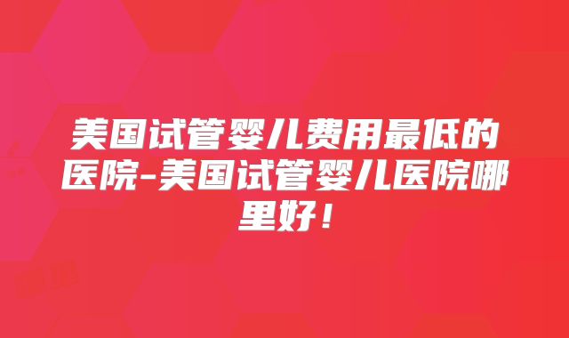 美国试管婴儿费用最低的医院-美国试管婴儿医院哪里好！