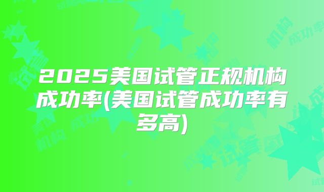 2025美国试管正规机构成功率(美国试管成功率有多高)