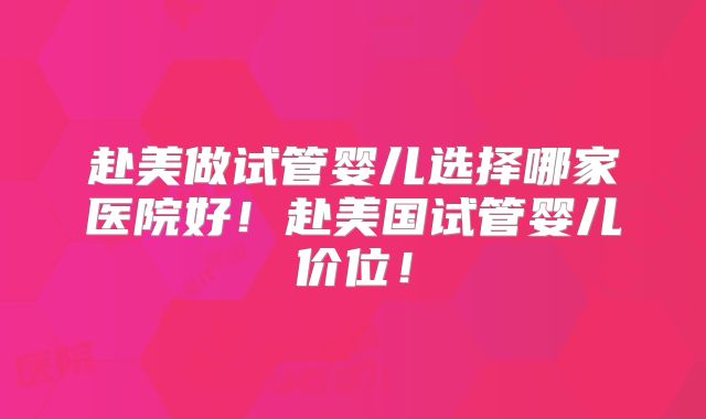 赴美做试管婴儿选择哪家医院好！赴美国试管婴儿价位！