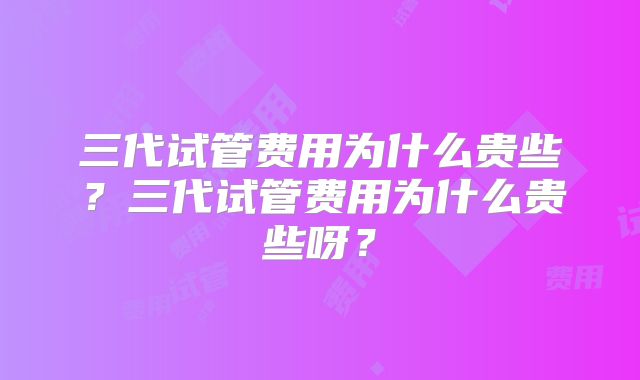 三代试管费用为什么贵些？三代试管费用为什么贵些呀？