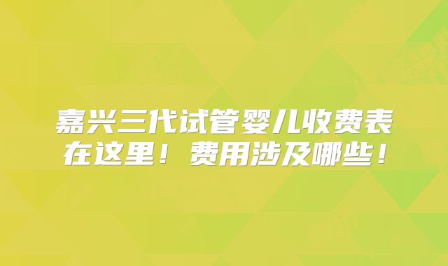 嘉兴三代试管婴儿收费表在这里！费用涉及哪些！