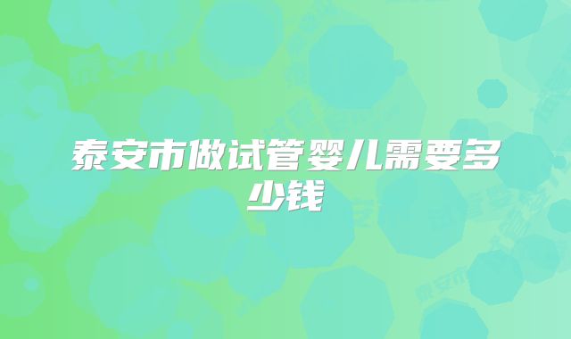 泰安市做试管婴儿需要多少钱