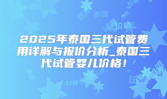 2025年泰国三代试管费用详解与报价分析_泰国三代试管婴儿价格!