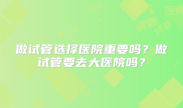 做试管选择医院重要吗？做试管要去大医院吗？