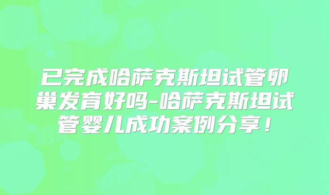 已完成哈萨克斯坦试管卵巢发育好吗-哈萨克斯坦试管婴儿成功案例分享！