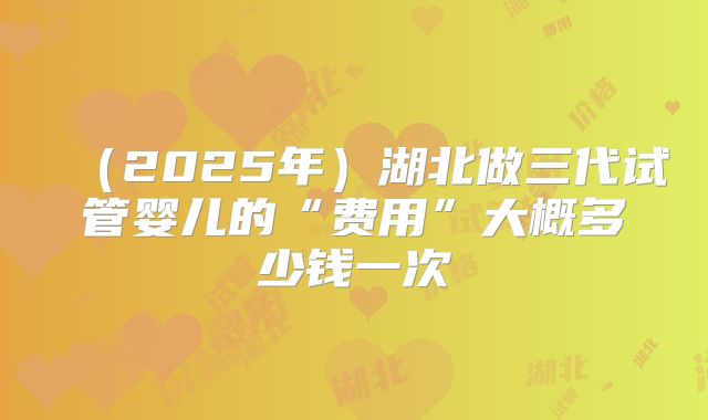 （2025年）湖北做三代试管婴儿的“费用”大概多少钱一次
