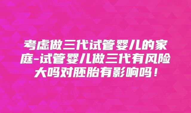 考虑做三代试管婴儿的家庭-试管婴儿做三代有风险大吗对胚胎有影响吗!