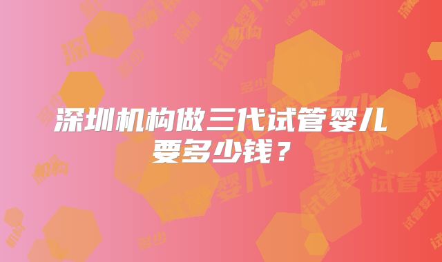 深圳机构做三代试管婴儿要多少钱？