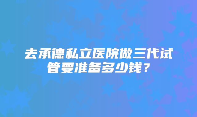 去承德私立医院做三代试管要准备多少钱？