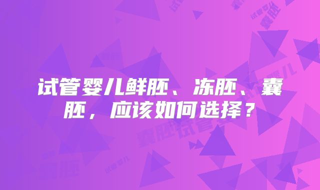 试管婴儿鲜胚、冻胚、囊胚，应该如何选择？