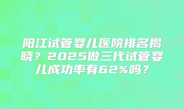阳江试管婴儿医院排名揭晓？2025做三代试管婴儿成功率有62%吗？