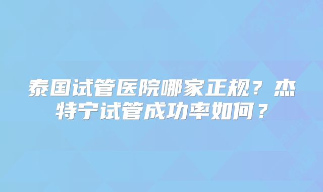 泰国试管医院哪家正规?杰特宁试管成功率如何?
