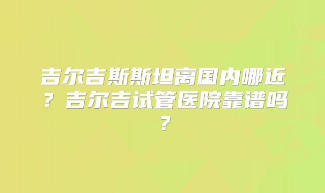 吉尔吉斯斯坦离国内哪近？吉尔吉试管医院靠谱吗？
