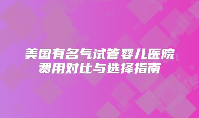 美国有名气试管婴儿医院费用对比与选择指南