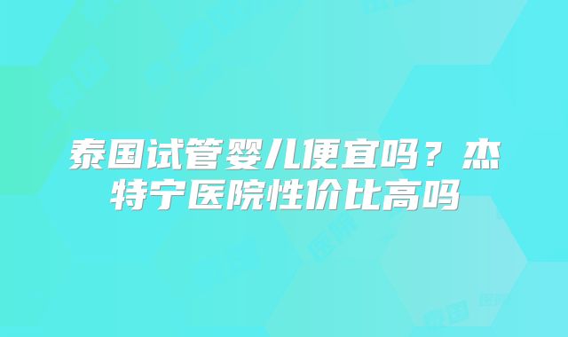 泰国试管婴儿便宜吗？杰特宁医院性价比高吗