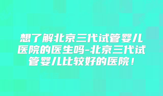 想了解北京三代试管婴儿医院的医生吗-北京三代试管婴儿比较好的医院!