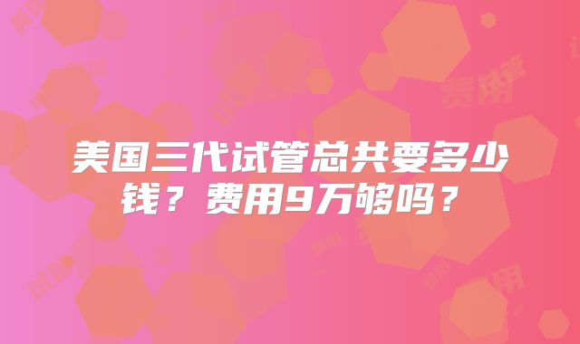 美国三代试管总共要多少钱？费用9万够吗？