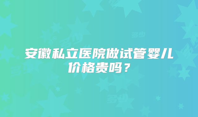 安徽私立医院做试管婴儿价格贵吗？