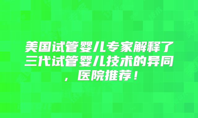 美国试管婴儿专家解释了三代试管婴儿技术的异同，医院推荐！