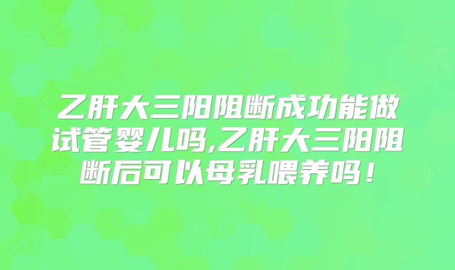 乙肝大三阳阻断成功能做试管婴儿吗,乙肝大三阳阻断后可以母乳喂养吗!