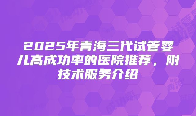 2025年青海三代试管婴儿高成功率的医院推荐，附技术服务介绍