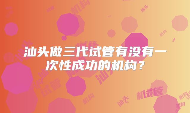 汕头做三代试管有没有一次性成功的机构？